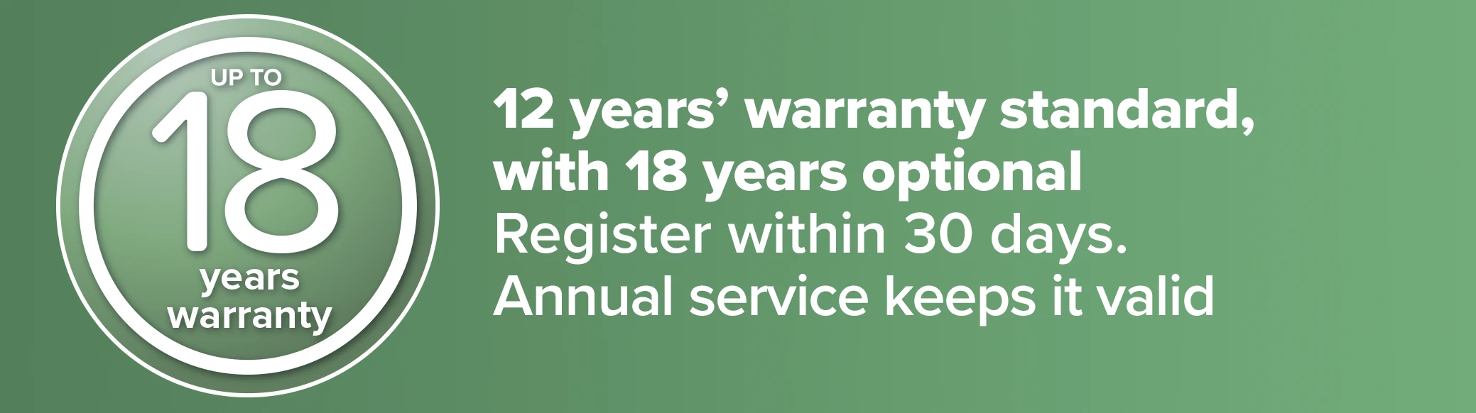 12 years' warranty standard, 18 optional - Register in 30 days. Annual service keeps it valid
